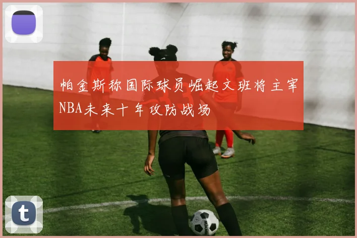 帕金斯称国际球员崛起文班将主宰NBA未来十年攻防战场