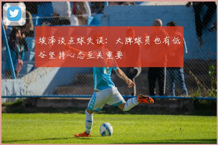 埃泽谈点球失误：大牌球员也有低谷坚持心态至关重要
