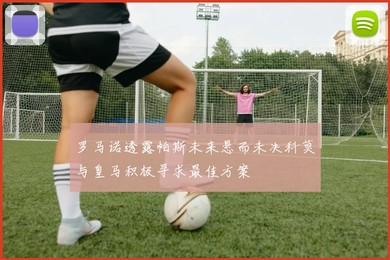 罗马诺透露帕斯未来悬而未决科莫与皇马积极寻求最佳方案