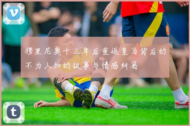 穆里尼奥十三年后重返皇马背后的不为人知的故事与情感纠葛
