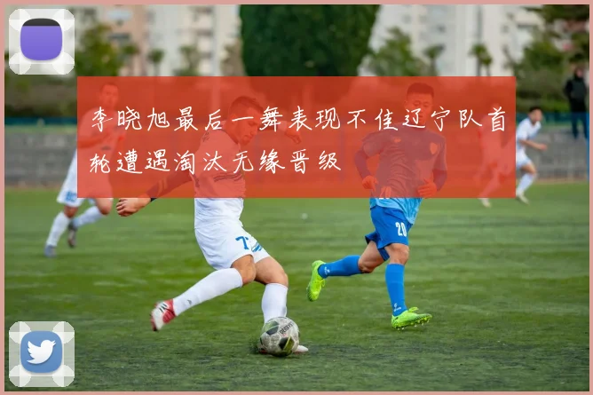 李晓旭最后一舞表现不佳辽宁队首轮遭遇淘汰无缘晋级