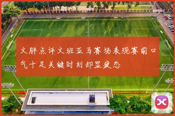文胖点评文班亚马赛场表现赛前口气十足关键时刻却显疲态