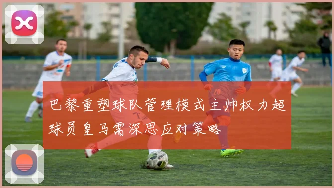巴黎重塑球队管理模式主帅权力超球员皇马需深思应对策略