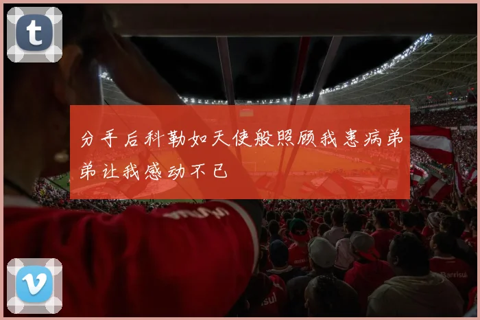 分手后科勒如天使般照顾我患病弟弟让我感动不已