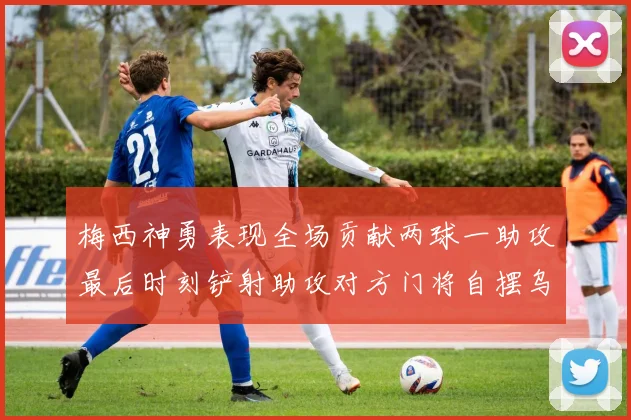梅西神勇表现全场贡献两球一助攻最后时刻铲射助攻对方门将自摆乌龙