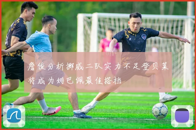 詹俊分析挪威二队实力不足登贝莱将成为姆巴佩最佳搭档