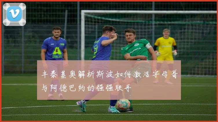 丰泰基奥解析斯波如何激活字母哥与阿德巴约的强强联手