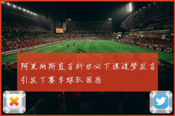 阿里纳斯直言科尔必下课追梦发言引发下赛季球队困惑