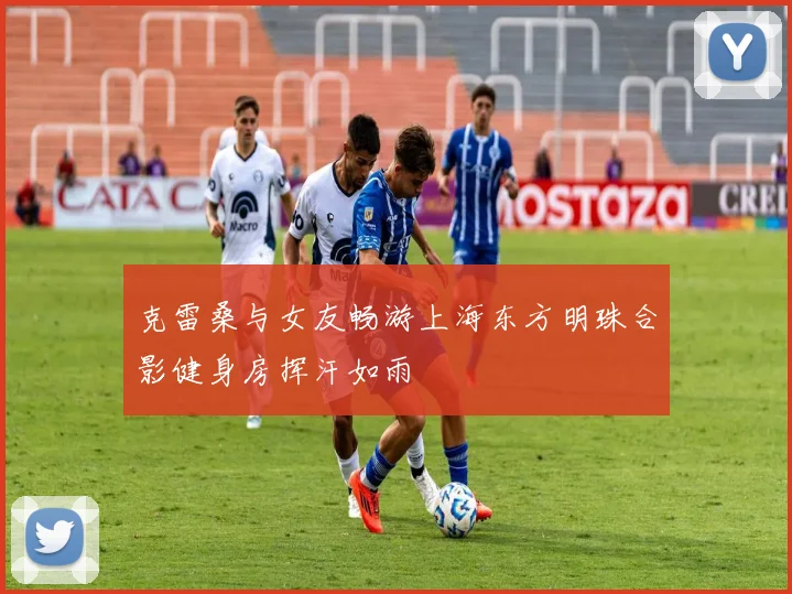 克雷桑与女友畅游上海东方明珠合影健身房挥汗如雨