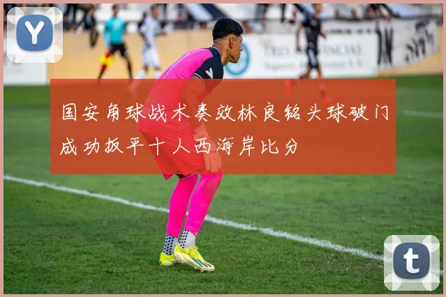 国安角球战术奏效林良铭头球破门成功扳平十人西海岸比分